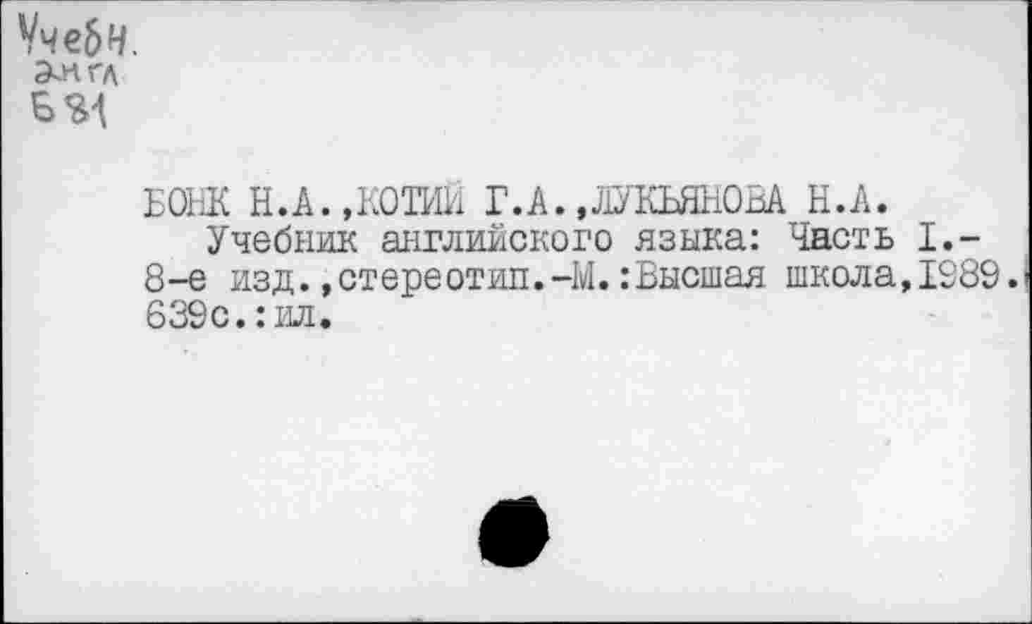 ﻿ЧчеЬН.
Э^нгл
БОНК Н.А.,КОТИЙ Г.А.,ЛУКЬЯНОВА Н.А.
Учебник английского языка: Часть I,-8-е изд.»стереотип.-М.:Высшая школа,1989. 639с.:ил.